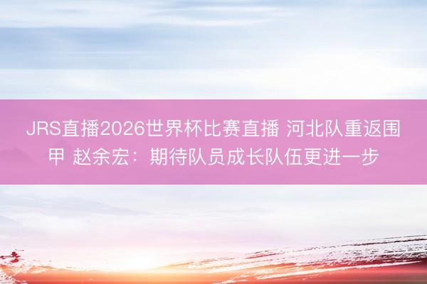 JRS直播2026世界杯比赛直播 河北队重返围甲 赵余宏：期待队员成长队伍更进一步