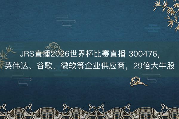 JRS直播2026世界杯比赛直播 300476,英伟达、谷歌、微软等企业供应商,29倍大牛股