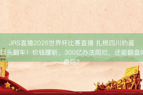 JRS直播2026世界杯比赛直播 扎根四川的酱酒巨头翻车！价钱腰斩、300亿办法阻拦，还能翻盘吗？