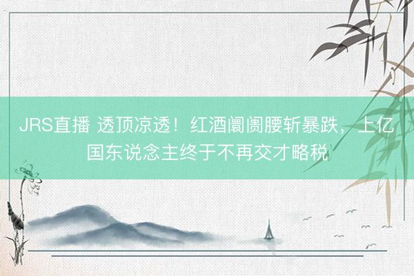 JRS直播 透顶凉透！红酒阛阓腰斩暴跌，上亿国东说念主终于不再交才略税