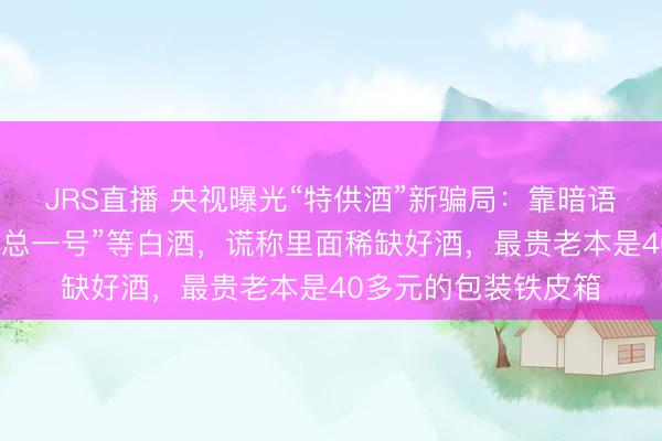 JRS直播 央视曝光“特供酒”新骗局:靠暗语、军风包装炒作“京总一号”等白酒,谎称里面稀缺好酒,最贵老本是40多元的包装铁皮箱