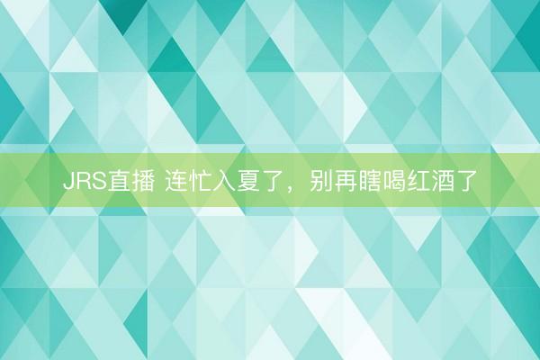 JRS直播 连忙入夏了,别再瞎喝红酒了