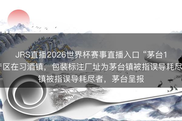 JRS直播2026世界杯赛事直播入口 “茅台1935”基酒主产区在习酒镇,包装标注厂址为茅台镇被指误导耗尽者,茅台呈报