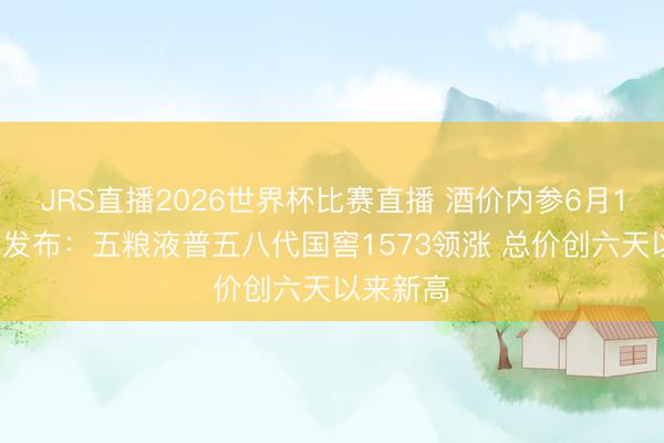JRS直播2026世界杯比赛直播 酒价内参6月14日价钱发布:五粮液普五八代国窖1573领涨 总价创六天以来新高