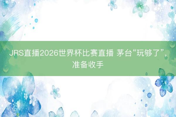 JRS直播2026世界杯比赛直播 茅台“玩够了”,准备收手