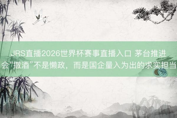 JRS直播2026世界杯赛事直播入口 茅台推进会“撤酒”不是懒政,而是国企量入为出的求实担当