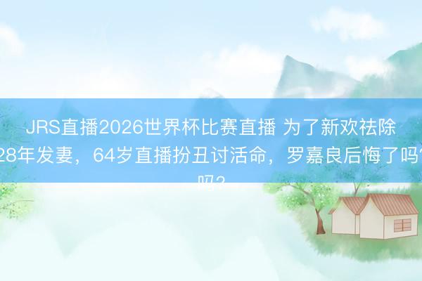 JRS直播2026世界杯比赛直播 为了新欢祛除28年发妻,64岁直播扮丑讨活命,罗嘉良后悔了吗?