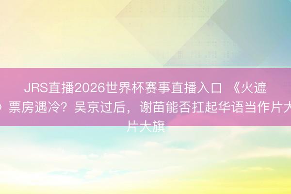 JRS直播2026世界杯赛事直播入口 《火遮眼》票房遇冷?吴京过后,谢苗能否扛起华语当作片大旗