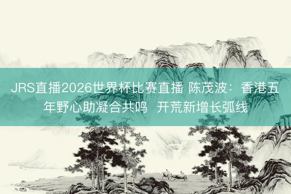 JRS直播2026世界杯比赛直播 陈茂波：香港五年野心助凝合共鸣  开荒新增长弧线