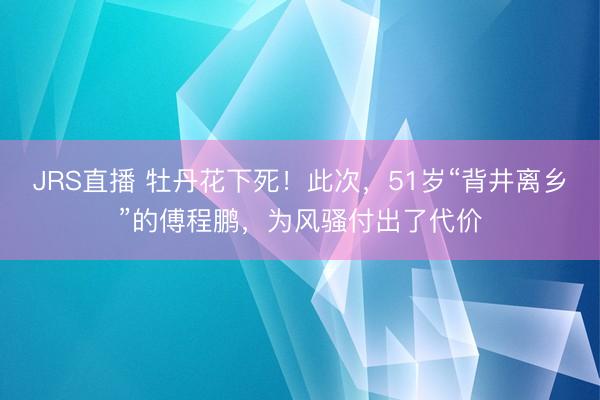 JRS直播 牡丹花下死!此次,51岁“背井离乡”的傅程鹏,为风骚付出了代价