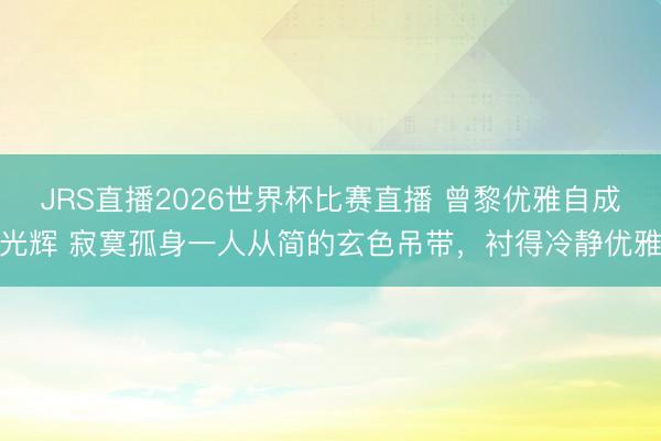 JRS直播2026世界杯比赛直播 曾黎优雅自成光辉 寂寞孤身一人从简的玄色吊带,衬得冷静优雅