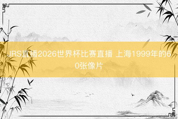 JRS直播2026世界杯比赛直播 上海1999年的60张像片