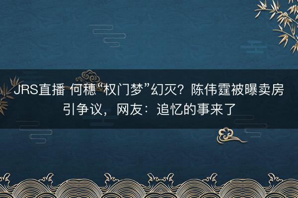 JRS直播 何穗“权门梦”幻灭？陈伟霆被曝卖房引争议，网友：追忆的事来了