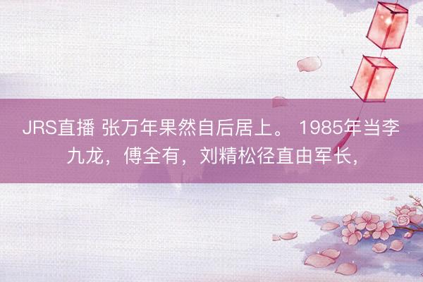 JRS直播 张万年果然自后居上。 1985年当李九龙,傅全有,刘精松径直由军长,