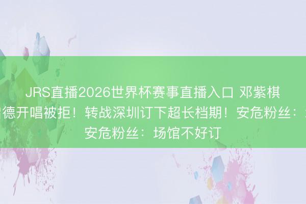 JRS直播2026世界杯赛事直播入口 邓紫棋请求香港启德开唱被拒!转战深圳订下超长档期!安危粉丝:场馆不好订