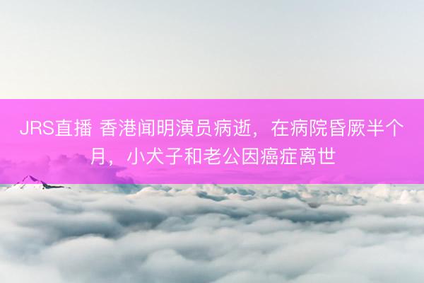 JRS直播 香港闻明演员病逝,在病院昏厥半个月,小犬子和老公因癌症离世