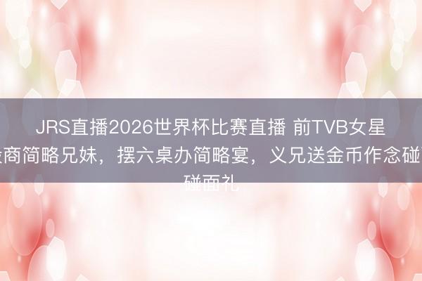 JRS直播2026世界杯比赛直播 前TVB女星与殷商简略兄妹,摆六桌办简略宴,义兄送金币作念碰面礼