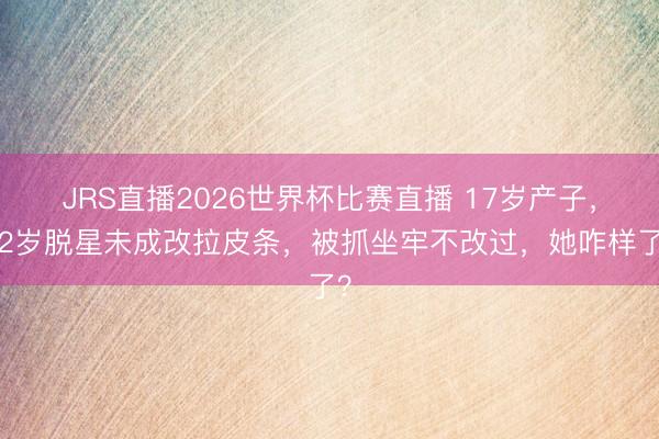 JRS直播2026世界杯比赛直播 17岁产子,22岁脱星未成改拉皮条,被抓坐牢不改过,她咋样了?
