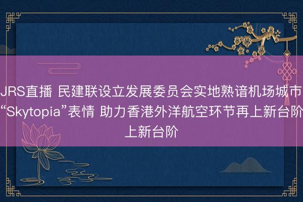 JRS直播 民建联设立发展委员会实地熟谙机场城市“Skytopia”表情 助力香港外洋航空环节再上新台阶