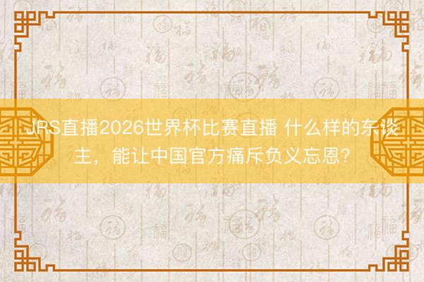 JRS直播2026世界杯比赛直播 什么样的东谈主,能让中国官方痛斥负义忘恩?