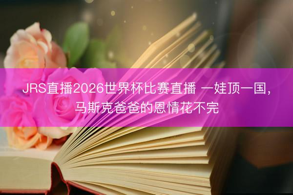 JRS直播2026世界杯比赛直播 一娃顶一国,马斯克爸爸的恩情花不完