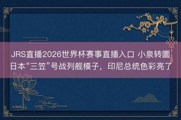 JRS直播2026世界杯赛事直播入口 小泉转圜日本“三笠”号战列舰模子,印尼总统色彩亮了