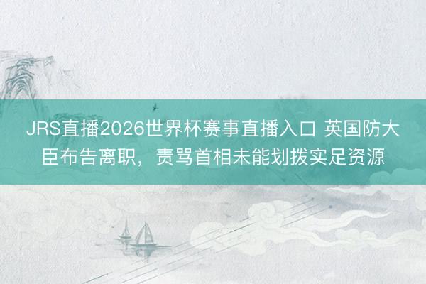 JRS直播2026世界杯赛事直播入口 英国防大臣布告离职，责骂首相未能划拨实足资源