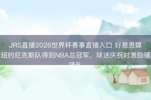 JRS直播2026世界杯赛事直播入口 好意思媒：纽约尼克斯队得到NBA总冠军，球迷庆祝时激励骚乱