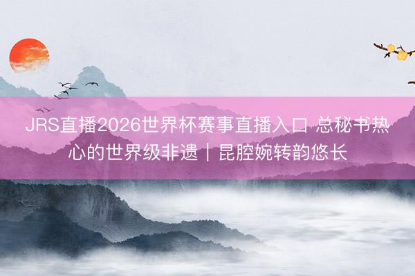 JRS直播2026世界杯赛事直播入口 总秘书热心的世界级非遗|昆腔婉转韵悠长