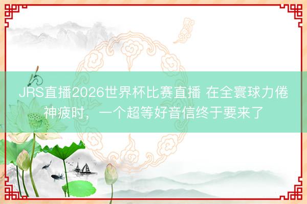 JRS直播2026世界杯比赛直播 在全寰球力倦神疲时,一个超等好音信终于要来了