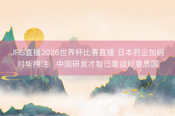 JRS直播2026世界杯比赛直播 日本药企加码对华押注:中国研发才智已靠拢好意思国