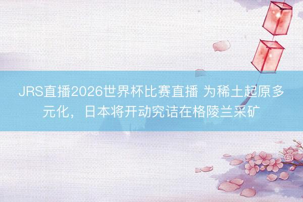 JRS直播2026世界杯比赛直播 为稀土起原多元化,日本将开动究诘在格陵兰采矿