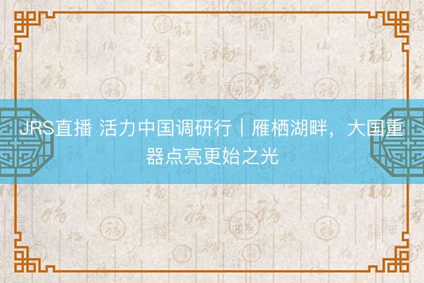 JRS直播 活力中国调研行|雁栖湖畔,大国重器点亮更始之光