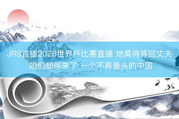 JRS直播2026世界杯比赛直播 她莫得等回丈夫 咱们却等来了 一个不再垂头的中国