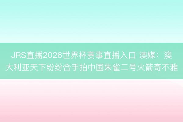 JRS直播2026世界杯赛事直播入口 澳媒:澳大利亚天下纷纷合手拍中国朱雀二号火箭奇不雅