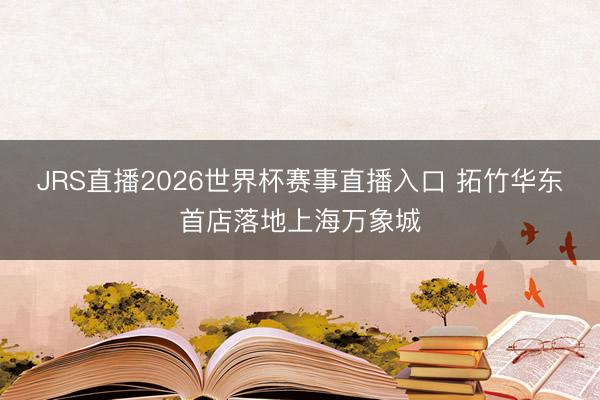 JRS直播2026世界杯赛事直播入口 拓竹华东首店落地上海万象城