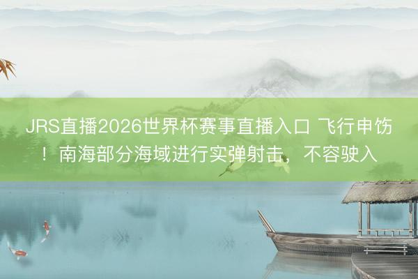 JRS直播2026世界杯赛事直播入口 飞行申饬！南海部分海域进行实弹射击，不容驶入