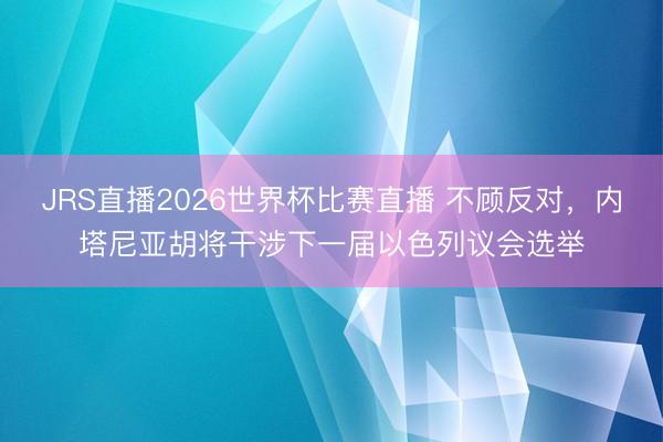 JRS直播2026世界杯比赛直播 不顾反对，内塔尼亚胡将干涉下一届以色列议会选举