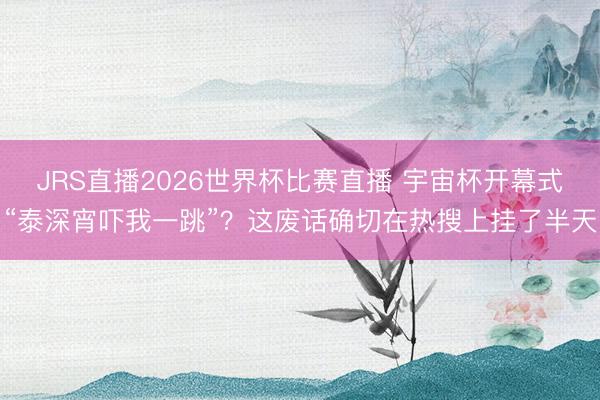 JRS直播2026世界杯比赛直播 宇宙杯开幕式“泰深宵吓我一跳”?这废话确切在热搜上挂了半天