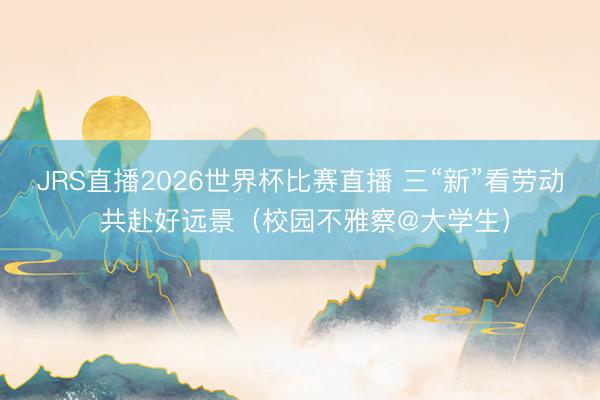 JRS直播2026世界杯比赛直播 三“新”看劳动 共赴好远景(校园不雅察@大学生)