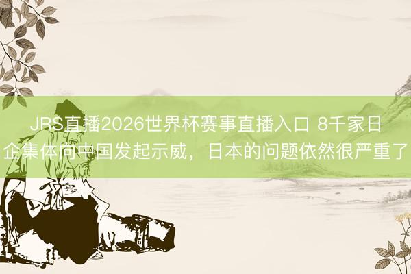 JRS直播2026世界杯赛事直播入口 8千家日企集体向中国发起示威，日本的问题依然很严重了