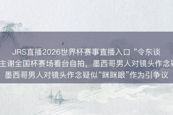 JRS直播2026世界杯赛事直播入口 “令东谈主震恐”!外媒:韩国博主谢全国杯赛场看台自拍,墨西哥男人对镜头作念疑似“眯眯眼”作为引争议