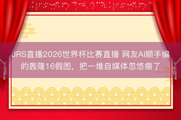 JRS直播2026世界杯比赛直播 网友AI顺手编的轰隆16假图,把一堆自媒体忽悠瘸了