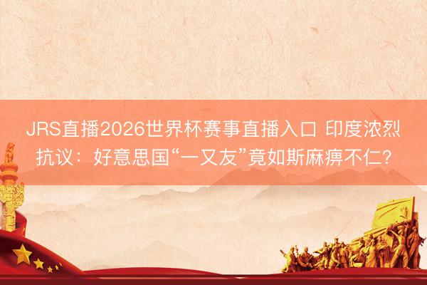 JRS直播2026世界杯赛事直播入口 印度浓烈抗议:好意思国“一又友”竟如斯麻痹不仁?