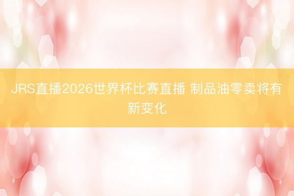 JRS直播2026世界杯比赛直播 制品油零卖将有新变化