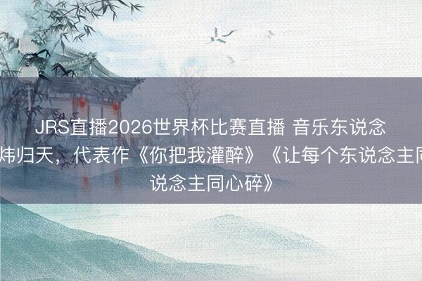 JRS直播2026世界杯比赛直播 音乐东说念主黄大炜归天,代表作《你把我灌醉》《让每个东说念主同心碎》