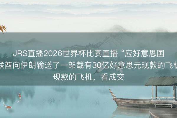 JRS直播2026世界杯比赛直播 “应好意思国要求,阿联酋向伊朗输送了一架载有30亿好意思元现款的飞机,看成交