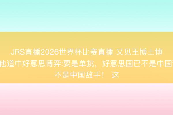 JRS直播2026世界杯比赛直播 又见王博士博文!前次他道中好意思博弈:要是单挑,好意思国已不是中国敌手! 这