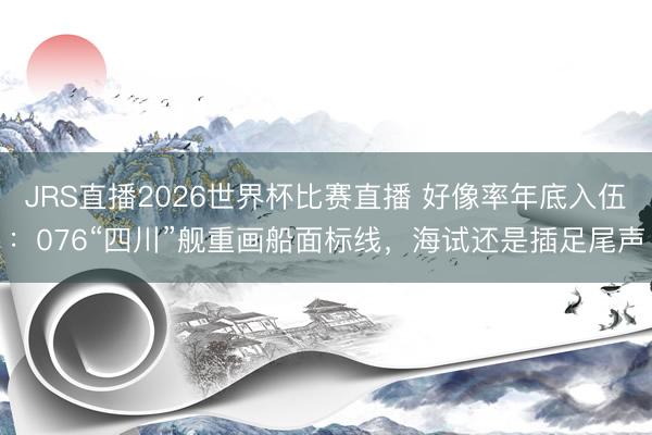 JRS直播2026世界杯比赛直播 好像率年底入伍:076“四川”舰重画船面标线,海试还是插足尾声