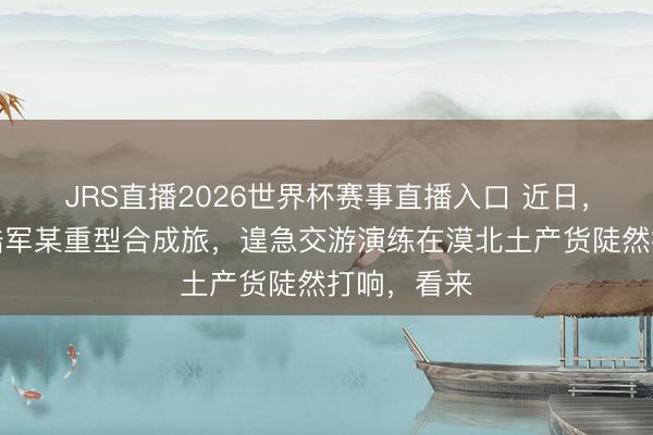 JRS直播2026世界杯赛事直播入口 近日，东部战区陆军某重型合成旅，遑急交游演练在漠北土产货陡然打响，看来